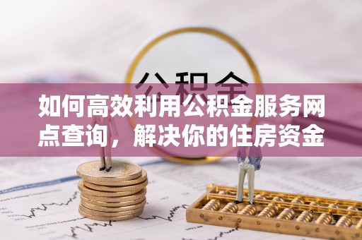 长治如何高效利用公积金服务网点查询，解决你的住房资金难题